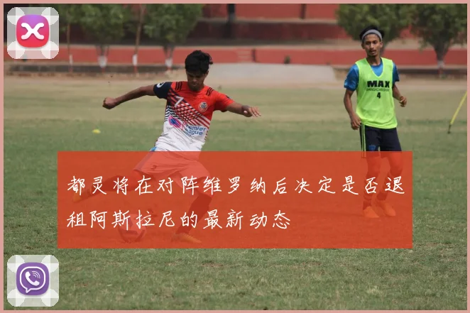 都灵将在对阵维罗纳后决定是否退租阿斯拉尼的最新动态