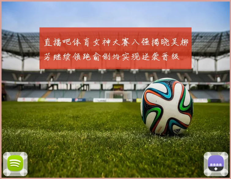 直播吧体育女神大赛八强揭晓吴柳芳继续领跑俞俐均实现逆袭晋级