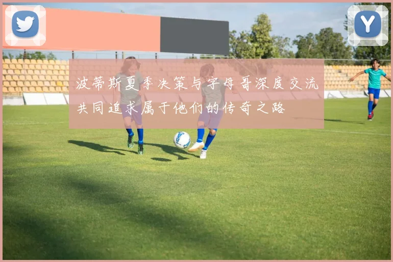 波蒂斯夏季决策与字母哥深度交流共同追求属于他们的传奇之路