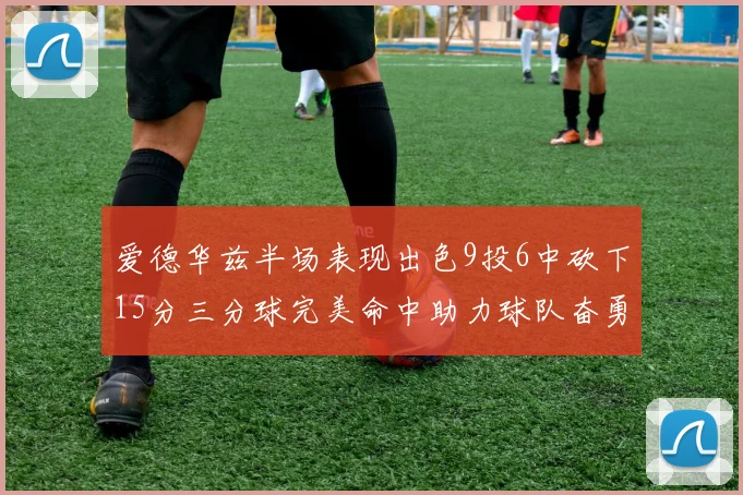 爱德华兹半场表现出色9投6中砍下15分三分球完美命中助力球队奋勇争先