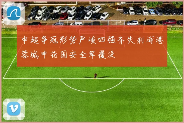 中超争冠形势严峻四强齐失利海港蓉城申花国安全军覆没