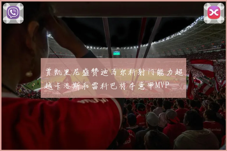 贾凯里尼盛赞迪马尔科射门能力超越卡洛斯和雷科巴将夺意甲MVP