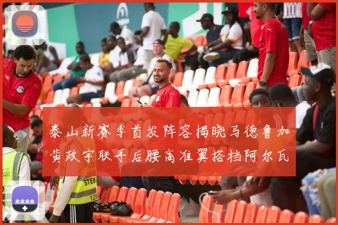 泰山新赛季首发阵容揭晓马德鲁加黄政宇联手后腰高准翼搭档阿尔瓦罗