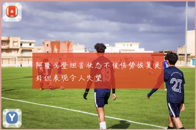 阿隆戈登坦言状态不佳伤势恢复良好但表现令人失望