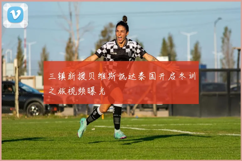 三镇新援贝维斯抵达泰国开启冬训之旅视频曝光
