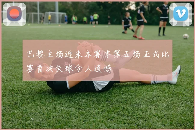 巴黎主场迎来本赛季第五场正式比赛首次失球令人遗憾