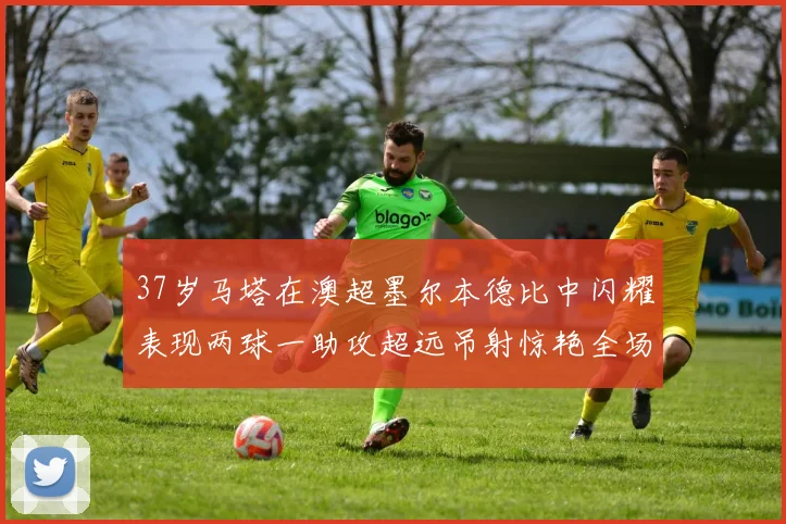 37岁马塔在澳超墨尔本德比中闪耀表现两球一助攻超远吊射惊艳全场