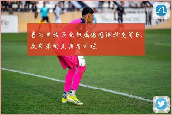 鲁杰里谈马竞归属感感谢科克等队友带来的支持与幸运