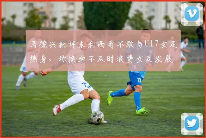 马德兴批评米利西奇不敢与U17女足热身，称换血不及时浪费女足发展机会