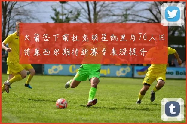 火箭签下前杜克明星凯里与76人旧将康西尔期待新赛季表现提升