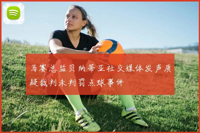 马赛总监贝纳蒂亚社交媒体发声质疑裁判未判罚点球事件