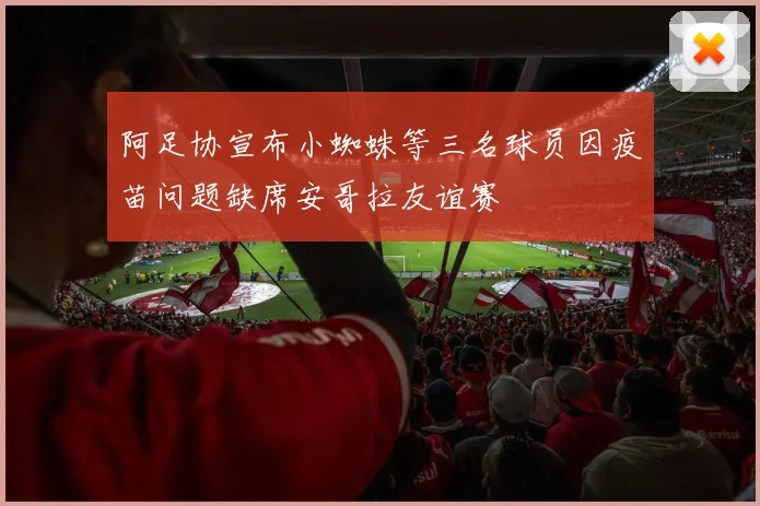 阿足协宣布小蜘蛛等三名球员因疫苗问题缺席安哥拉友谊赛