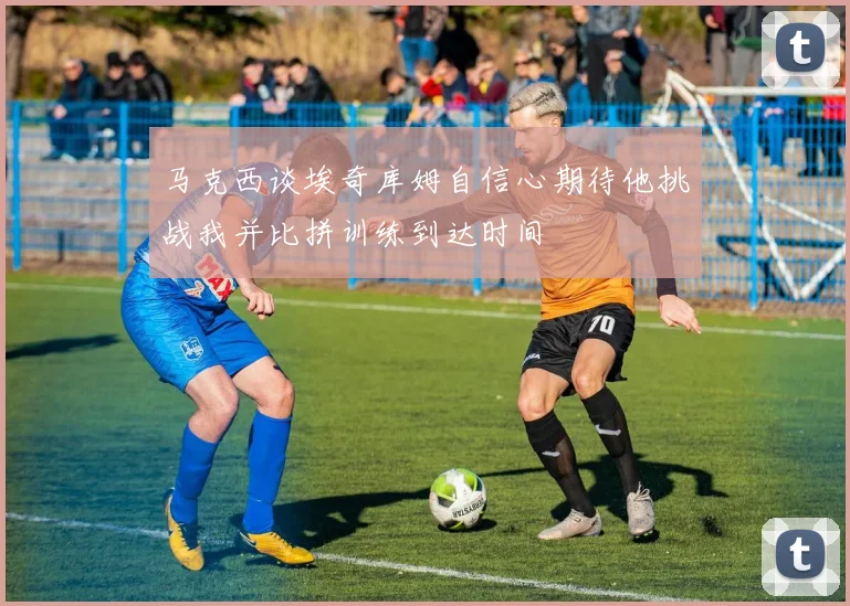 马克西谈埃奇库姆自信心期待他挑战我并比拼训练到达时间