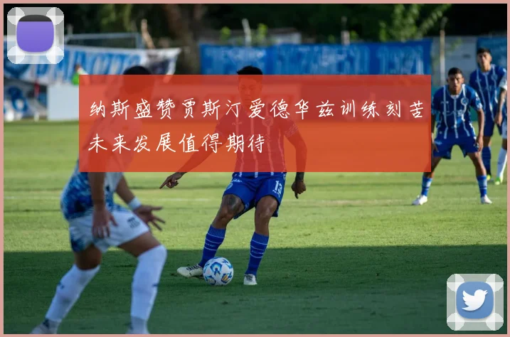 纳斯盛赞贾斯汀爱德华兹训练刻苦未来发展值得期待