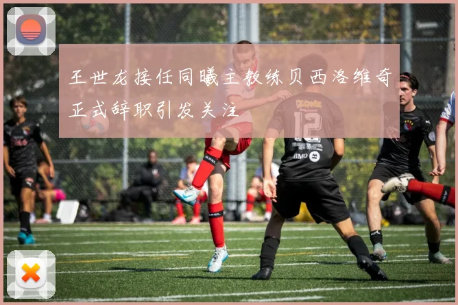 王世龙接任同曦主教练贝西洛维奇正式辞职引发关注