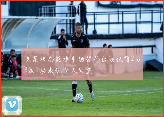 克莱状态低迷半场替补出战仅得2分3板1助表现令人失望