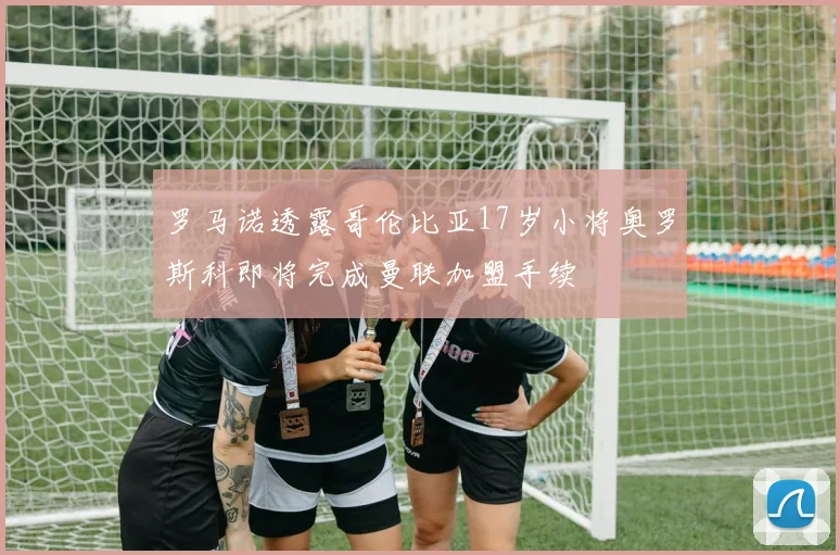 罗马诺透露哥伦比亚17岁小将奥罗斯科即将完成曼联加盟手续