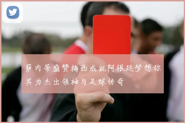 萨内蒂盛赞梅西成就阿根廷梦想称其为杰出领袖与足球传奇