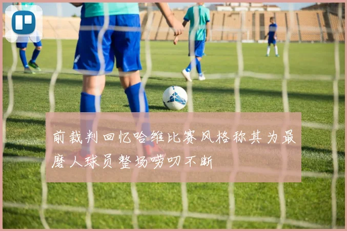 前裁判回忆哈维比赛风格称其为最磨人球员整场唠叨不断