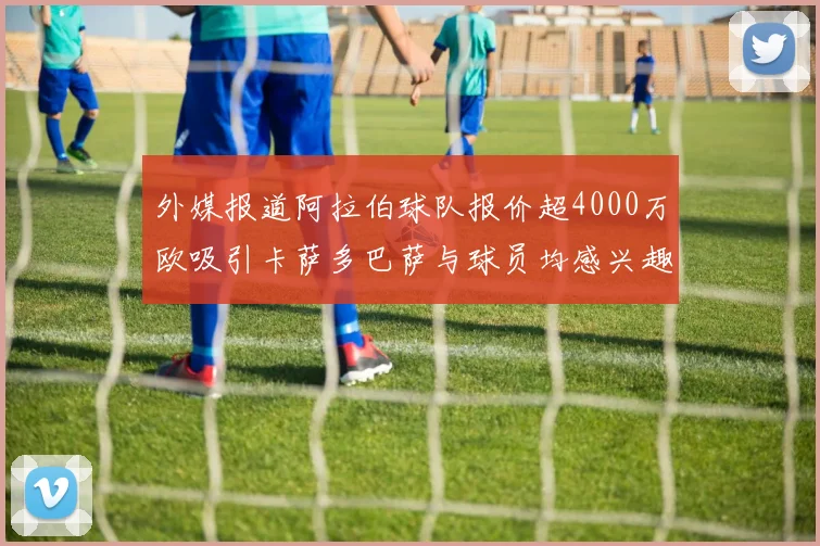 外媒报道阿拉伯球队报价超4000万欧吸引卡萨多巴萨与球员均感兴趣