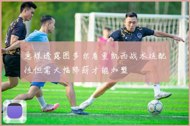 意媒透露图多尔看重凯西战术适配性但需大幅降薪才能加盟