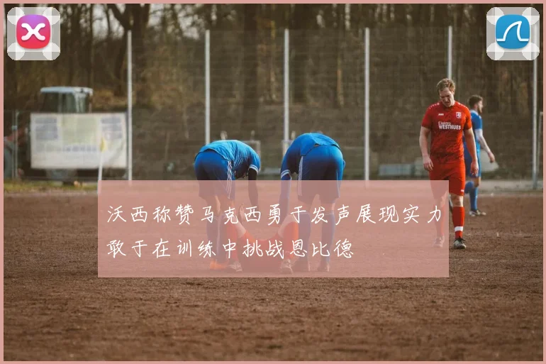 沃西称赞马克西勇于发声展现实力敢于在训练中挑战恩比德